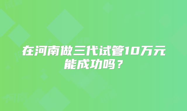 在河南做三代试管10万元能成功吗？
