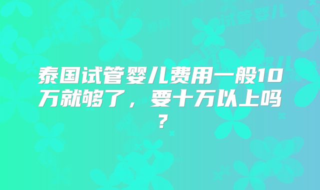 泰国试管婴儿费用一般10万就够了,要十万以上吗?