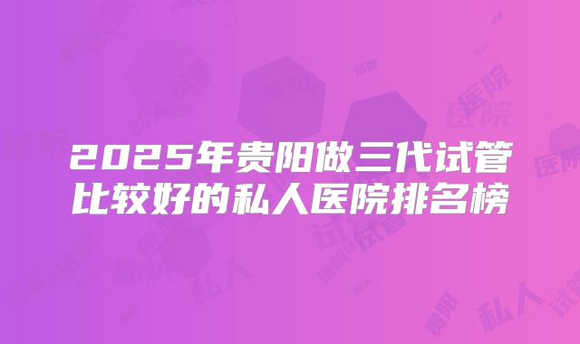 2025年贵阳做三代试管比较好的私人医院排名榜