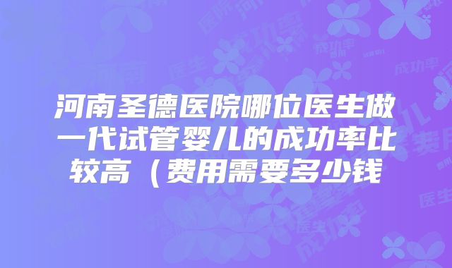 河南圣德医院哪位医生做一代试管婴儿的成功率比较高（费用需要多少钱