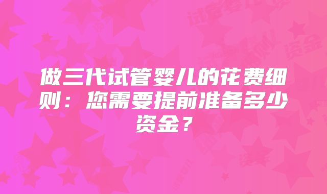 做三代试管婴儿的花费细则：您需要提前准备多少资金？