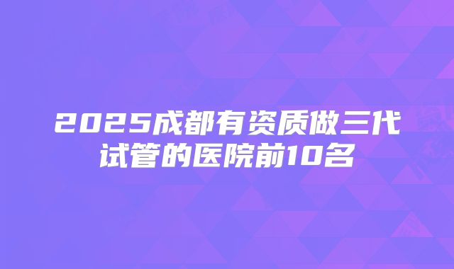 2025成都有资质做三代试管的医院前10名