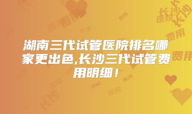 湖南三代试管医院排名哪家更出色,长沙三代试管费用明细!