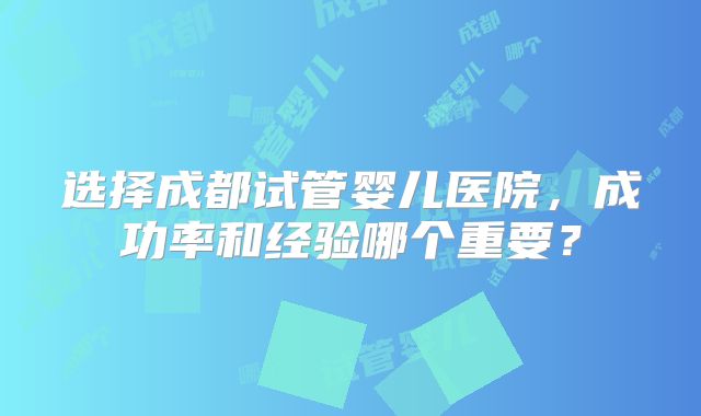 选择成都试管婴儿医院，成功率和经验哪个重要？