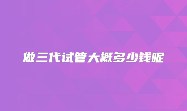 做三代试管大概多少钱呢