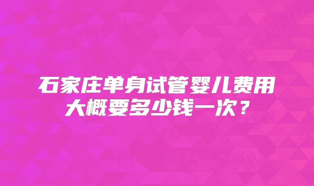 石家庄单身试管婴儿费用大概要多少钱一次？