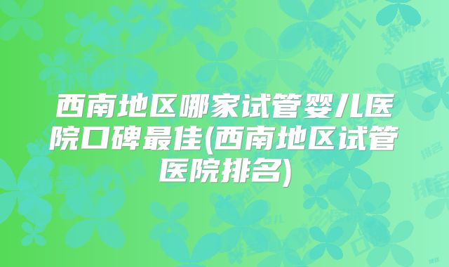 西南地区哪家试管婴儿医院口碑最佳(西南地区试管医院排名)