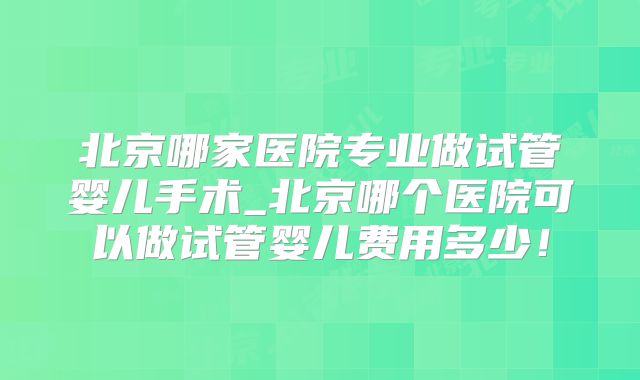 北京哪家医院专业做试管婴儿手术_北京哪个医院可以做试管婴儿费用多少!