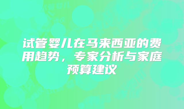 试管婴儿在马来西亚的费用趋势，专家分析与家庭预算建议