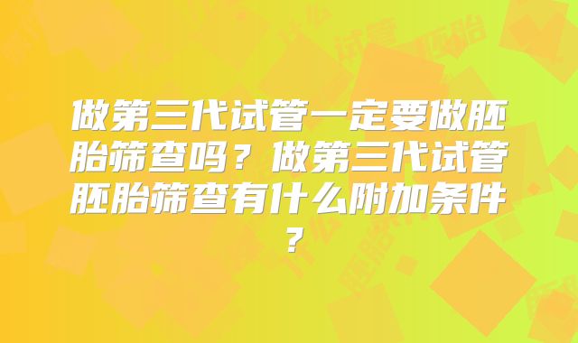 做第三代试管一定要做胚胎筛查吗?做第三代试管胚胎筛查有什么附加条件?