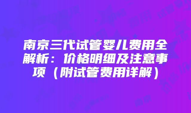 南京三代试管婴儿费用全解析:价格明细及注意事项(附试管费用详解)