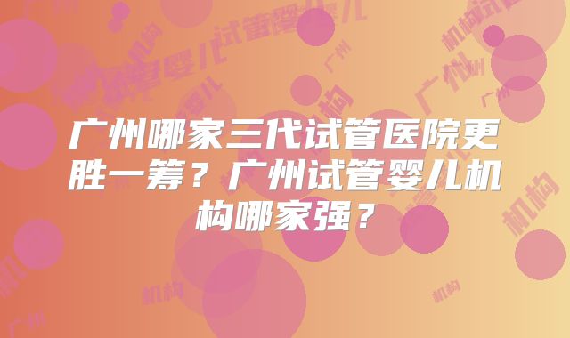 广州哪家三代试管医院更胜一筹?广州试管婴儿机构哪家强?