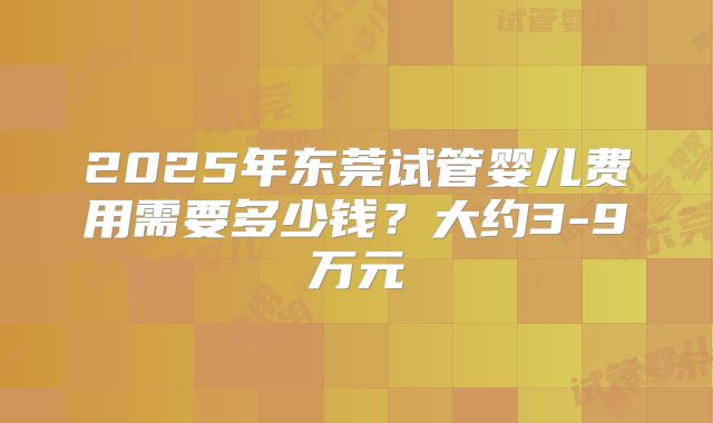 2025年东莞试管婴儿费用需要多少钱？大约3-9万元