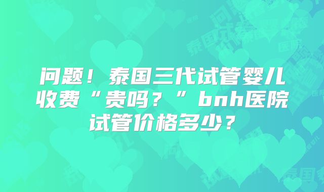 问题!泰国三代试管婴儿收费“贵吗?”bnh医院试管价格多少?