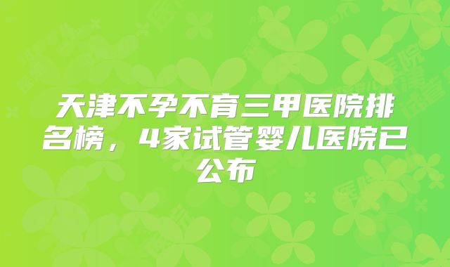 天津不孕不育三甲医院排名榜，4家试管婴儿医院已公布