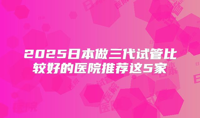 2025日本做三代试管比较好的医院推荐这5家