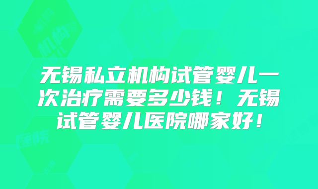 无锡私立机构试管婴儿一次治疗需要多少钱！无锡试管婴儿医院哪家好！