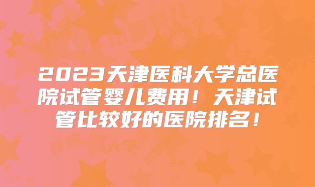 2023天津医科大学总医院试管婴儿费用！天津试管比较好的医院排名！