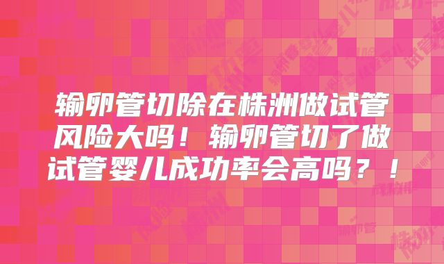 输卵管切除在株洲做试管风险大吗！输卵管切了做试管婴儿成功率会高吗？！
