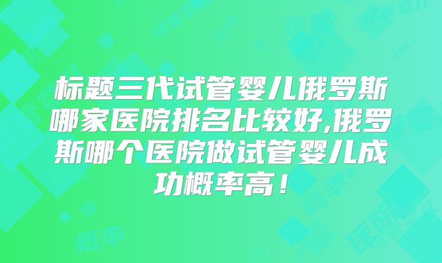 标题三代试管婴儿俄罗斯哪家医院排名比较好,俄罗斯哪个医院做试管婴儿成功概率高！