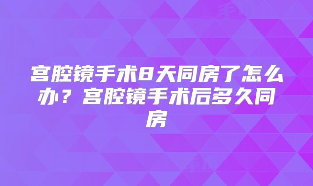 宫腔镜手术8天同房了怎么办？宫腔镜手术后多久同房