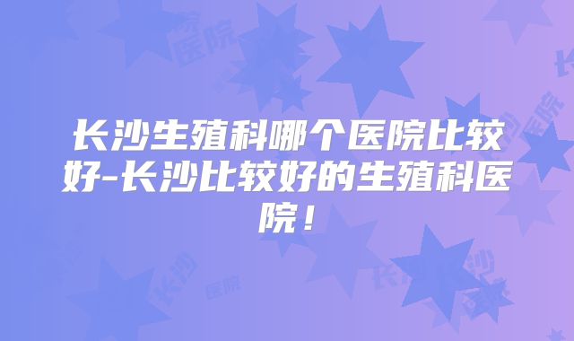 长沙生殖科哪个医院比较好-长沙比较好的生殖科医院!