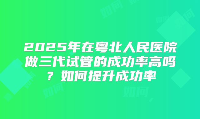 2025年在粤北人民医院做三代试管的成功率高吗?如何提升成功率