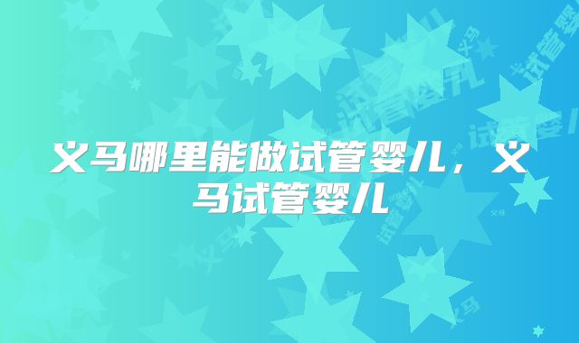 义马哪里能做试管婴儿，义马试管婴儿