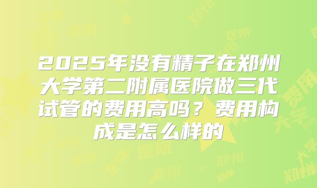 2025年没有精子在郑州大学第二附属医院做三代试管的费用高吗？费用构成是怎么样的