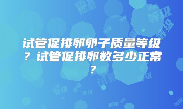 试管促排卵卵子质量等级?试管促排卵数多少正常?