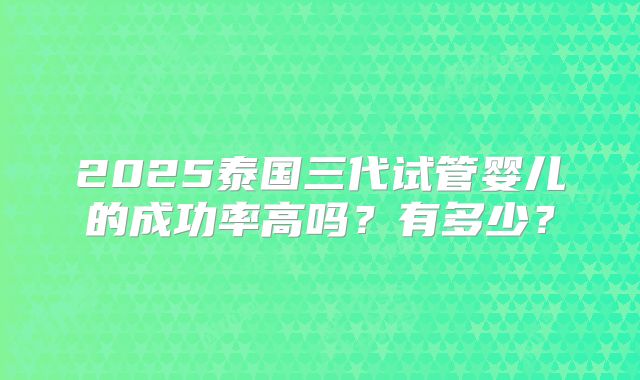 2025泰国三代试管婴儿的成功率高吗？有多少？