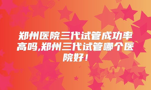 郑州医院三代试管成功率高吗,郑州三代试管哪个医院好！
