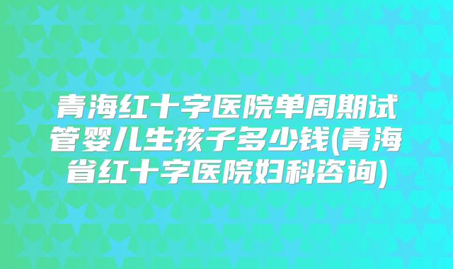 青海红十字医院单周期试管婴儿生孩子多少钱(青海省红十字医院妇科咨询)