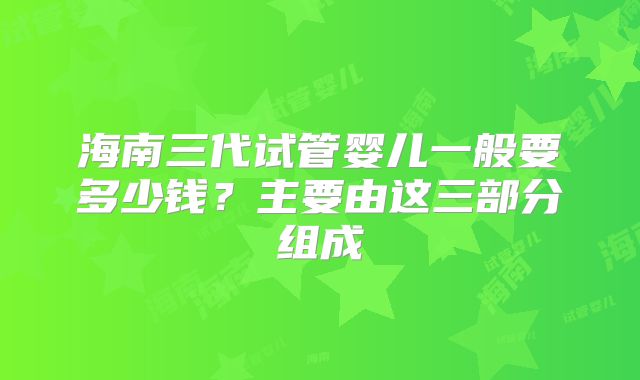 海南三代试管婴儿一般要多少钱？主要由这三部分组成