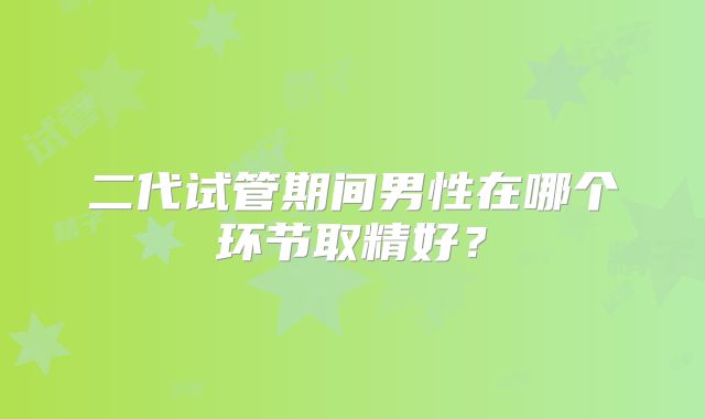 二代试管期间男性在哪个环节取精好？