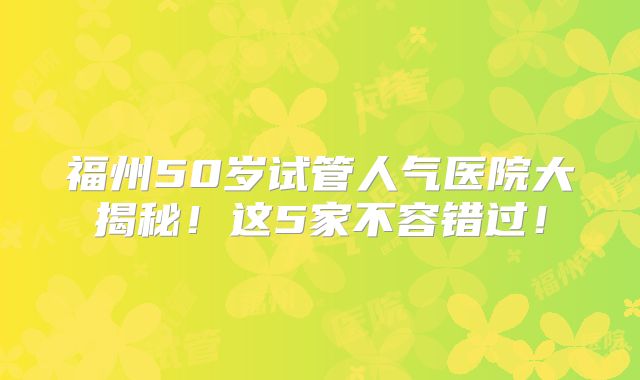 福州50岁试管人气医院大揭秘！这5家不容错过！