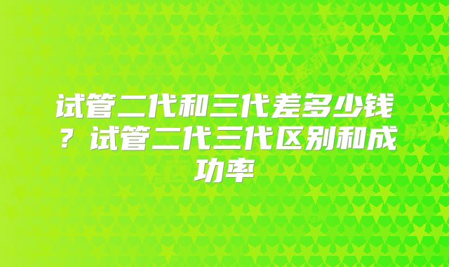 试管二代和三代差多少钱？试管二代三代区别和成功率