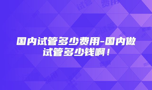 国内试管多少费用-国内做试管多少钱啊！