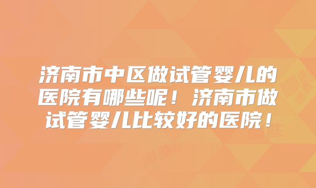 济南市中区做试管婴儿的医院有哪些呢！济南市做试管婴儿比较好的医院！