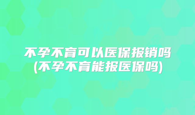 不孕不育可以医保报销吗(不孕不育能报医保吗)
