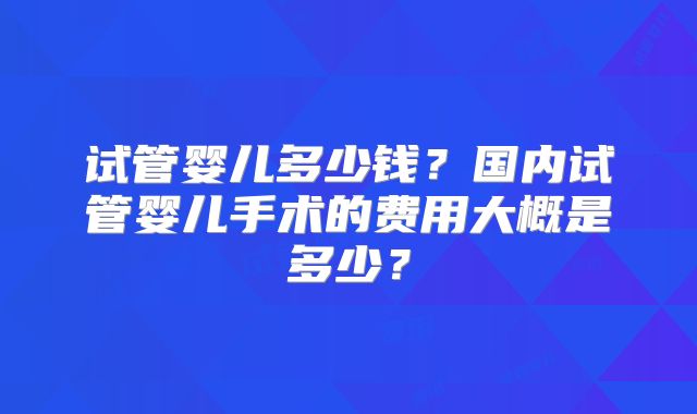 试管婴儿多少钱？国内试管婴儿手术的费用大概是多少？