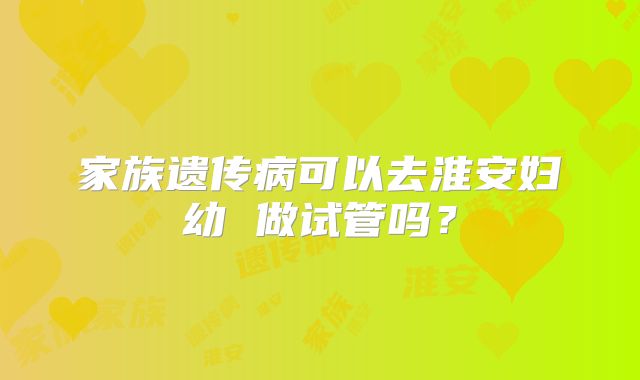家族遗传病可以去淮安妇幼 做试管吗?