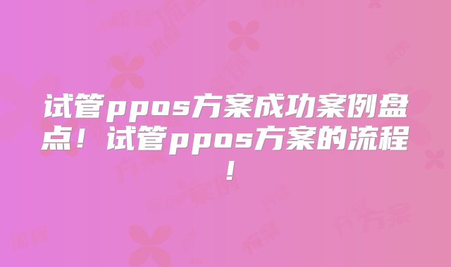 试管ppos方案成功案例盘点!试管ppos方案的流程!