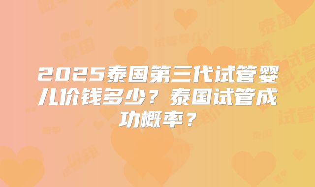 2025泰国第三代试管婴儿价钱多少?泰国试管成功概率?