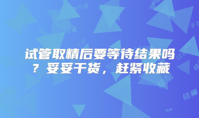试管取精后要等待结果吗？妥妥干货，赶紧收藏