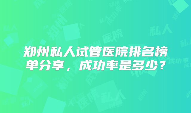 郑州私人试管医院排名榜单分享，成功率是多少？