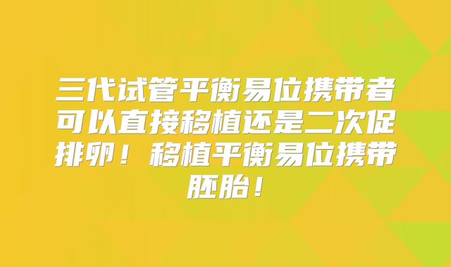 三代试管平衡易位携带者可以直接移植还是二次促排卵！移植平衡易位携带胚胎！