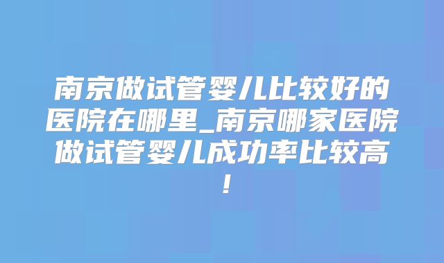 南京做试管婴儿比较好的医院在哪里_南京哪家医院做试管婴儿成功率比较高！