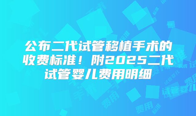 公布二代试管移植手术的收费标准！附2025二代试管婴儿费用明细