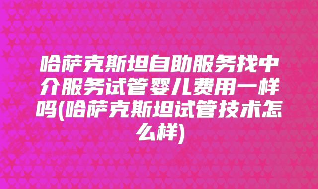哈萨克斯坦自助服务找中介服务试管婴儿费用一样吗(哈萨克斯坦试管技术怎么样)